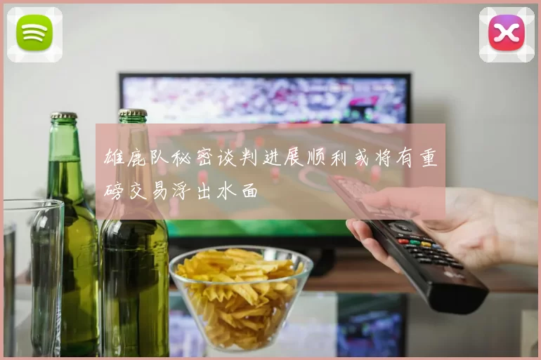 雄鹿队秘密谈判进展顺利或将有重磅交易浮出水面