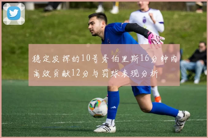 稳定发挥的10号秀伯里斯16分钟内高效贡献12分与罚球表现分析