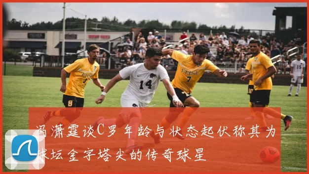 冯潇霆谈C罗年龄与状态起伏称其为球坛金字塔尖的传奇球星
