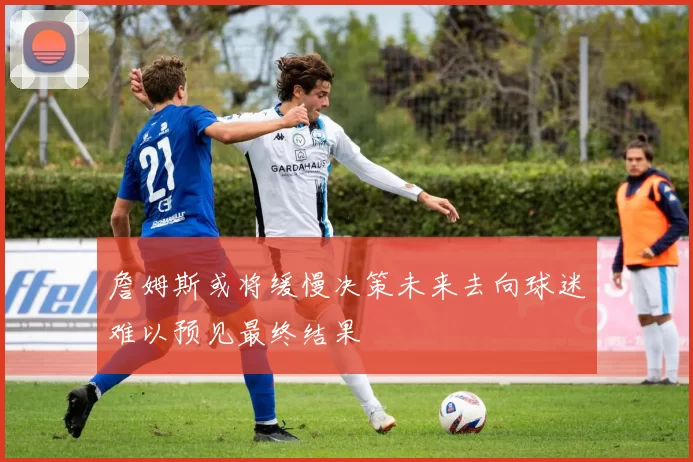 詹姆斯或将缓慢决策未来去向球迷难以预见最终结果