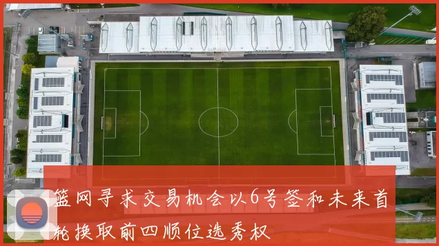 篮网寻求交易机会以6号签和未来首轮换取前四顺位选秀权