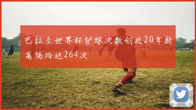 巴拉圭世界杯铲球次数创近20年新高场均达264次