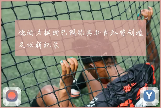 德尚力挺姆巴佩称其非自私将创造足坛新纪录