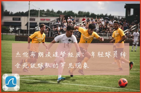 杰伦布朗谈追梦经历：年轻球员转会死敌球队的罕见现象