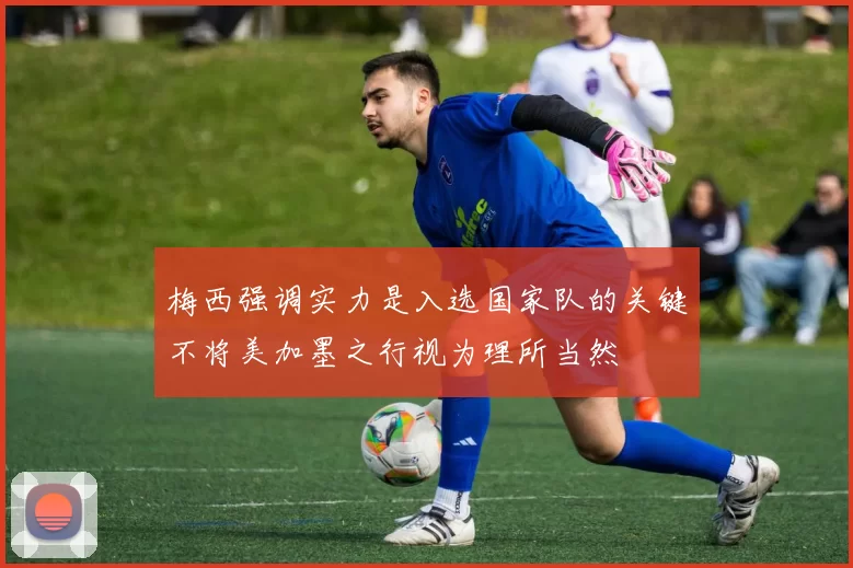 梅西强调实力是入选国家队的关键不将美加墨之行视为理所当然